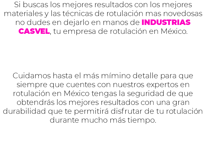 Si buscas los mejores resultados con los mejores materiales y las técnicas de rotulación mas novedosas no dudes en dejarlo en manos de INDUSTRIAS CASVEL, tu empresa de rotulación en México. Cuidamos hasta el más mímino detalle para que siempre que cuentes con nuestros expertos en rotulación en México tengas la seguridad de que obtendrás los mejores resultados con una gran durabilidad que te permitirá disfrutar de tu rotulación durante mucho más tiempo. 