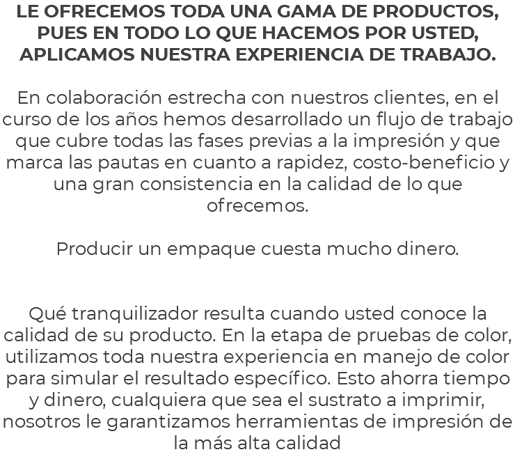 LE OFRECEMOS TODA UNA GAMA DE PRODUCTOS, PUES EN TODO LO QUE HACEMOS POR USTED, APLICAMOS NUESTRA EXPERIENCIA DE TRABAJO. En colaboración estrecha con nuestros clientes, en el curso de los años hemos desarrollado un flujo de trabajo que cubre todas las fases previas a la impresión y que marca las pautas en cuanto a rapidez, costo-beneficio y una gran consistencia en la calidad de lo que ofrecemos. Producir un empaque cuesta mucho dinero. Qué tranquilizador resulta cuando usted conoce la calidad de su producto. En la etapa de pruebas de color, utilizamos toda nuestra experiencia en manejo de color para simular el resultado específico. Esto ahorra tiempo y dinero, cualquiera que sea el sustrato a imprimir, nosotros le garantizamos herramientas de impresión de la más alta calidad 